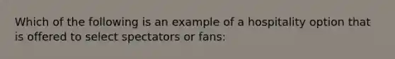 Which of the following is an example of a hospitality option that is offered to select spectators or fans: