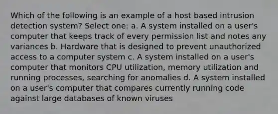 Which of the following is an example of a host based intrusion detection system? Select one: a. A system installed on a user's computer that keeps track of every permission list and notes any variances b. Hardware that is designed to prevent unauthorized access to a computer system c. A system installed on a user's computer that monitors CPU utilization, memory utilization and running processes, searching for anomalies d. A system installed on a user's computer that compares currently running code against large databases of known viruses