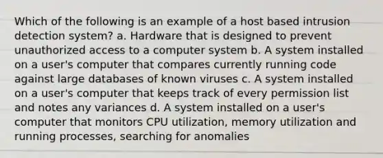 Which of the following is an example of a host based intrusion detection system? a. Hardware that is designed to prevent unauthorized access to a computer system b. A system installed on a user's computer that compares currently running code against large databases of known viruses c. A system installed on a user's computer that keeps track of every permission list and notes any variances d. A system installed on a user's computer that monitors CPU utilization, memory utilization and running processes, searching for anomalies