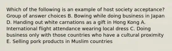 Which of the following is an example of host society acceptance? Group of answer choices B. Bowing while doing business in Japan D. Handing out white carnations as a gift in Hong Kong A. International flight attendance wearing local dress C. Doing business only with those countries who have a cultural proximity E. Selling pork products in Muslim countries