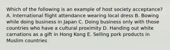 Which of the following is an example of host society acceptance? A. International flight attendance wearing local dress B. Bowing while doing business in Japan C. Doing business only with those countries who have a cultural proximity D. Handing out white carnations as a gift in Hong Kong E. Selling pork products in Muslim countries