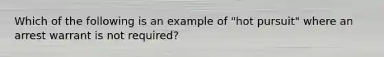 Which of the following is an example of "hot pursuit" where an arrest warrant is not required?