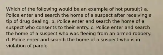 Which of the following would be an example of hot pursuit? a. Police enter and search the home of a suspect after receiving a tip of drug dealing. b. Police enter and search the home of a suspect who consents to their entry. c. Police enter and search the home of a suspect who was fleeing from an armed robbery. d. Police enter and search the home of a suspect who is in violation of parole.