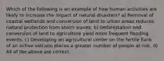 Which of the following is an example of how human activities are likely to increase the impact of natural disasters? a) Removal of coastal wetlands and conversion of land to urban areas reduces natural protection from storm waves. b) Deforestation and conversion of land to agriculture yield more frequent flooding events. c) Developing an agricultural center on the fertile flank of an active volcano places a greater number of people at risk. d) All of the above are correct.