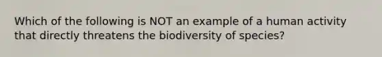 Which of the following is NOT an example of a human activity that directly threatens the biodiversity of species?