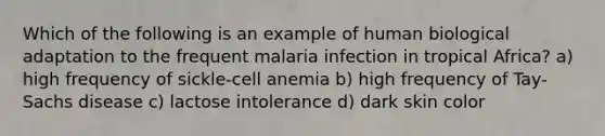 Which of the following is an example of human biological adaptation to the frequent malaria infection in tropical Africa? a) high frequency of sickle-cell anemia b) high frequency of Tay-Sachs disease c) lactose intolerance d) dark skin color