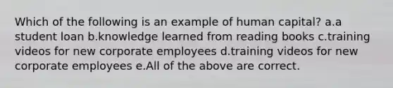 Which of the following is an example of human capital? a.a student loan b.knowledge learned from reading books c.training videos for new corporate employees d.training videos for new corporate employees e.All of the above are correct.