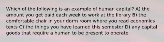 Which of the following is an example of human capital? A) the amount you get paid each week to work at the library B) the comfortable chair in your dorm room where you read economics texts C) the things you have learned this semester D) any capital goods that require a human to be present to operate