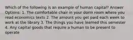 Which of the following is an example of human capital? Answer Options: 1. The comfortable chair in your dorm room where you read economics texts 2. The amount you get paid each week to work at the library 3. The things you have learned this semester 4. Any capital goods that require a human to be present to operate