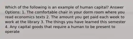 Which of the following is an example of human capital? Answer Options: 1. The comfortable chair in your dorm room where you read economics texts 2. The amount you get paid each week to work at the library 3. The things you have learned this semester 4. Any capital goods that require a human to be present to operate