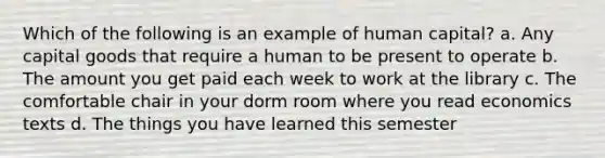 Which of the following is an example of human capital? a. Any capital goods that require a human to be present to operate b. The amount you get paid each week to work at the library c. The comfortable chair in your dorm room where you read economics texts d. The things you have learned this semester