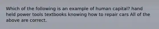 Which of the following is an example of human capital? hand held power tools textbooks knowing how to repair cars All of the above are correct.