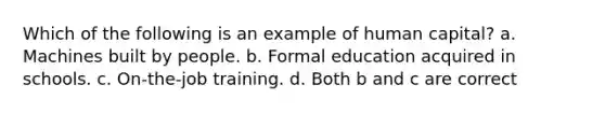 Which of the following is an example of human capital? a. Machines built by people. b. Formal education acquired in schools. c. On-the-job training. d. Both b and c are correct