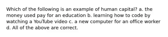 Which of the following is an example of human capital? a. the money used pay for an education b. learning how to code by watching a YouTube video c. a new computer for an office worker d. All of the above are correct.