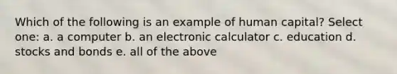 Which of the following is an example of human capital? Select one: a. a computer b. an electronic calculator c. education d. stocks and bonds e. all of the above