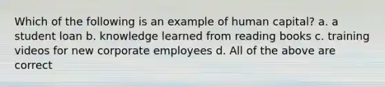 Which of the following is an example of human capital? a. a student loan b. knowledge learned from reading books c. training videos for new corporate employees d. All of the above are correct