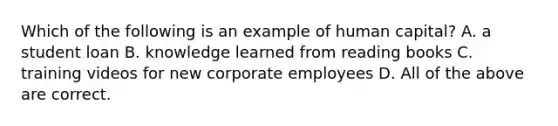 Which of the following is an example of human capital? A. a student loan B. knowledge learned from reading books C. training videos for new corporate employees D. All of the above are correct.