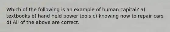 Which of the following is an example of human capital? a) textbooks b) hand held power tools c) knowing how to repair cars d) All of the above are correct.