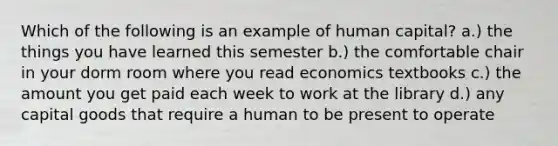 Which of the following is an example of human capital? a.) the things you have learned this semester b.) the comfortable chair in your dorm room where you read economics textbooks c.) the amount you get paid each week to work at the library d.) any capital goods that require a human to be present to operate