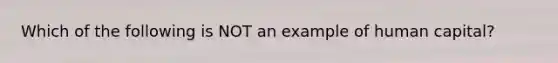 Which of the following is NOT an example of human capital?