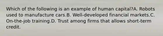 Which of the following is an example of human capital?A. Robots used to manufacture cars.B. Well-developed financial markets.C. On-the-job training.D. Trust among firms that allows short-term credit.