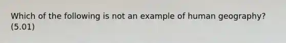 Which of the following is not an example of human geography? (5.01)