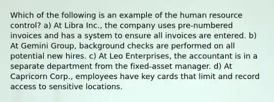 Which of the following is an example of the human resource control? a) At Libra Inc., the company uses pre-numbered invoices and has a system to ensure all invoices are entered. b) At Gemini Group, background checks are performed on all potential new hires. c) At Leo Enterprises, the accountant is in a separate department from the fixed-asset manager. d) At Capricorn Corp., employees have key cards that limit and record access to sensitive locations.