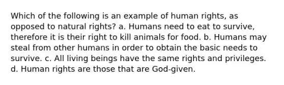 Which of the following is an example of human rights, as opposed to natural rights? a. Humans need to eat to survive, therefore it is their right to kill animals for food. b. Humans may steal from other humans in order to obtain the basic needs to survive. c. All living beings have the same rights and privileges. d. Human rights are those that are God-given.