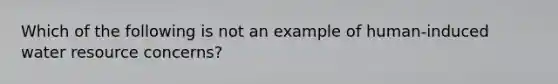 Which of the following is not an example of human-induced water resource concerns?