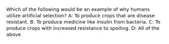 Which of the following would be an example of why humans utilize artificial selection? A: To produce crops that are disease resistant. B: To produce medicine like insulin from bacteria. C: To produce crops with increased resistance to spoiling. D: All of the above