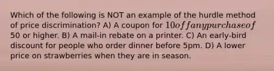 Which of the following is NOT an example of the hurdle method of price discrimination? A) A coupon for 10 off any purchase of50 or higher. B) A mail-in rebate on a printer. C) An early-bird discount for people who order dinner before 5pm. D) A lower price on strawberries when they are in season.