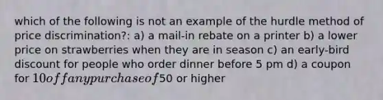 which of the following is not an example of the hurdle method of price discrimination?: a) a mail-in rebate on a printer b) a lower price on strawberries when they are in season c) an early-bird discount for people who order dinner before 5 pm d) a coupon for 10 off any purchase of50 or higher