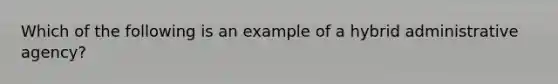 Which of the following is an example of a hybrid administrative agency?