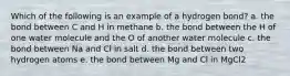 Which of the following is an example of a hydrogen bond? a. the bond between C and H in methane b. the bond between the H of one water molecule and the O of another water molecule c. the bond between Na and Cl in salt d. the bond between two hydrogen atoms e. the bond between Mg and Cl in MgCl2