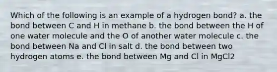 Which of the following is an example of a hydrogen bond? a. the bond between C and H in methane b. the bond between the H of one water molecule and the O of another water molecule c. the bond between Na and Cl in salt d. the bond between two hydrogen atoms e. the bond between Mg and Cl in MgCl2