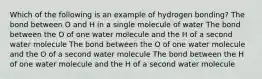 Which of the following is an example of hydrogen bonding? The bond between O and H in a single molecule of water The bond between the O of one water molecule and the H of a second water molecule The bond between the O of one water molecule and the O of a second water molecule The bond between the H of one water molecule and the H of a second water molecule