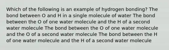 Which of the following is an example of hydrogen bonding? The bond between O and H in a single molecule of water The bond between the O of one water molecule and the H of a second water molecule The bond between the O of one water molecule and the O of a second water molecule The bond between the H of one water molecule and the H of a second water molecule