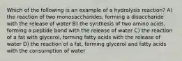 Which of the following is an example of a hydrolysis reaction? A) the reaction of two monosaccharides, forming a disaccharide with the release of water B) the synthesis of two amino acids, forming a peptide bond with the release of water C) the reaction of a fat with glycerol, forming fatty acids with the release of water D) the reaction of a fat, forming glycerol and fatty acids with the consumption of water