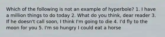 Which of the following is not an example of hyperbole? 1. I have a million things to do today 2. What do you think, dear reader 3. If he doesn't call soon, I think I'm going to die 4. I'd fly to the moon for you 5. I'm so hungry I could eat a horse