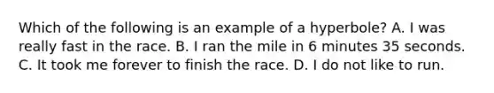 Which of the following is an example of a hyperbole? A. I was really fast in the race. B. I ran the mile in 6 minutes 35 seconds. C. It took me forever to finish the race. D. I do not like to run.