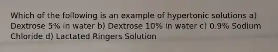 Which of the following is an example of hypertonic solutions a) Dextrose 5% in water b) Dextrose 10% in water c) 0.9% Sodium Chloride d) Lactated Ringers Solution