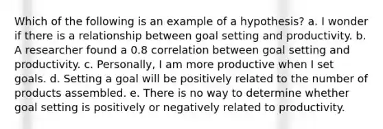 Which of the following is an example of a hypothesis? a. I wonder if there is a relationship between goal setting and productivity. b. A researcher found a 0.8 correlation between goal setting and productivity. c. Personally, I am more productive when I set goals. d. Setting a goal will be positively related to the number of products assembled. e. There is no way to determine whether goal setting is positively or negatively related to productivity.