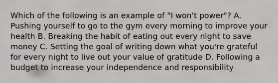 Which of the following is an example of "I won't power"? A. Pushing yourself to go to the gym every morning to improve your health B. Breaking the habit of eating out every night to save money C. Setting the goal of writing down what you're grateful for every night to live out your value of gratitude D. Following a budget to increase your independence and responsibility