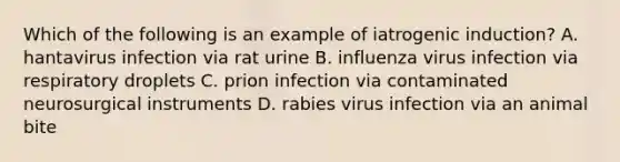 Which of the following is an example of iatrogenic induction? A. hantavirus infection via rat urine B. influenza virus infection via respiratory droplets C. prion infection via contaminated neurosurgical instruments D. rabies virus infection via an animal bite