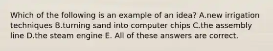 Which of the following is an example of an idea? A.new irrigation techniques B.turning sand into computer chips C.the assembly line D.the steam engine E. All of these answers are correct.