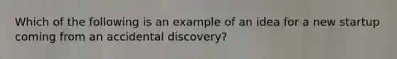 Which of the following is an example of an idea for a new startup coming from an accidental discovery?