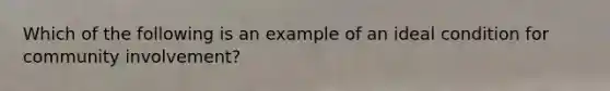 Which of the following is an example of an ideal condition for community involvement?