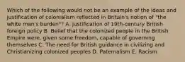 Which of the following would not be an example of the ideas and justification of colonialism reflected in Britain's notion of "the white man's burden"? A. Justification of 19th-century British foreign policy B. Belief that the colonized people in the British Empire were, given some freedom, capable of governing themselves C. The need for British guidance in civilizing and Christianizing colonized peoples D. Paternalism E. Racism