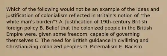 Which of the following would not be an example of the ideas and justification of colonialism reflected in Britain's notion of "the white man's burden"? A. Justification of 19th-century British foreign policy B. Belief that the colonized people in the British Empire were, given some freedom, capable of governing themselves C. The need for British guidance in civilizing and Christianizing colonized peoples D. Paternalism E. Racism