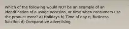 Which of the following would NOT be an example of an identification of a usage occasion, or time when consumers use the product most? a) Holidays b) Time of day c) Business function d) Comparative advertising